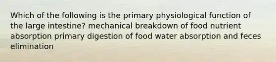 Which of the following is the primary physiological function of the large intestine? mechanical breakdown of food nutrient absorption primary digestion of food water absorption and feces elimination