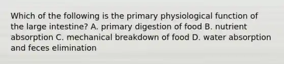 Which of the following is the primary physiological function of the large intestine? A. primary digestion of food B. nutrient absorption C. mechanical breakdown of food D. water absorption and feces elimination