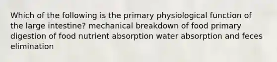 Which of the following is the primary physiological function of the large intestine? mechanical breakdown of food primary digestion of food nutrient absorption water absorption and feces elimination