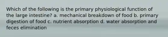 Which of the following is the primary physiological function of the large intestine? a. mechanical breakdown of food b. primary digestion of food c. nutrient absorption d. water absorption and feces elimination