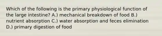 Which of the following is the primary physiological function of the large intestine? A.) mechanical breakdown of food B.) nutrient absorption C.) water absorption and feces elimination D.) primary digestion of food