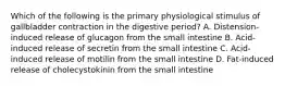 Which of the following is the primary physiological stimulus of gallbladder contraction in the digestive period? A. Distension-induced release of glucagon from the small intestine B. Acid-induced release of secretin from the small intestine C. Acid-induced release of motilin from the small intestine D. Fat-induced release of cholecystokinin from the small intestine