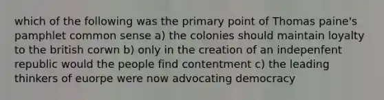 which of the following was the primary point of Thomas paine's pamphlet common sense a) the colonies should maintain loyalty to the british corwn b) only in the creation of an indepenfent republic would the people find contentment c) the leading thinkers of euorpe were now advocating democracy