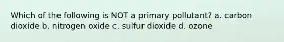 Which of the following is NOT a primary pollutant? a. carbon dioxide b. nitrogen oxide c. sulfur dioxide d. ozone