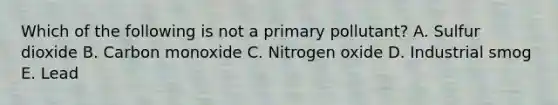 Which of the following is not a primary pollutant? A. Sulfur dioxide B. Carbon monoxide C. Nitrogen oxide D. Industrial smog E. Lead