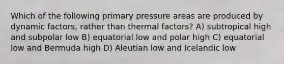 Which of the following primary pressure areas are produced by dynamic factors, rather than thermal factors? A) subtropical high and subpolar low B) equatorial low and polar high C) equatorial low and Bermuda high D) Aleutian low and Icelandic low