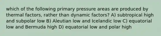 which of the following primary pressure areas are produced by thermal factors, rather than dynamic factors? A) subtropical high and subpolar low B) Aleutian low and Icelandic low C) equatorial low and Bermuda high D) equatorial low and polar high