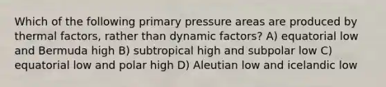 Which of the following primary pressure areas are produced by thermal factors, rather than dynamic factors? A) equatorial low and Bermuda high B) subtropical high and subpolar low C) equatorial low and polar high D) Aleutian low and icelandic low