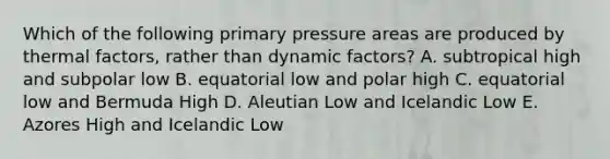 Which of the following primary pressure areas are produced by thermal factors, rather than dynamic factors? A. subtropical high and subpolar low B. equatorial low and polar high C. equatorial low and Bermuda High D. Aleutian Low and Icelandic Low E. Azores High and Icelandic Low