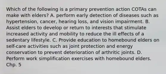 Which of the following is a primary prevention action COTAs can make with elders? A. perform early detection of diseases such as hypertension, cancer, hearing loss, and vision impairment. B. Assist elders to develop or return to interests that stimulate increased activity and mobility to reduce the ill effects of a sedentary lifestyle. C. Provide education to homebound elders on self-care activities such as joint protection and energy conservation to prevent deterioration of arthritic joints. D. Perform work simplification exercises with homebound elders. Chp. 5