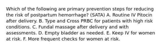 Which of the following are primary prevention steps for reducing the risk of postpartum hemorrhage? (SATA) A. Routine IV Pitocin after delivery. B. Type and Cross PRBC for patients with high risk conditions. C. Fundal massage after delivery and with assessments. D. Empty bladder as needed. E. Keep IV for women at risk. F. More frequent checks for women at risk.