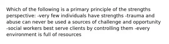 Which of the following is a primary principle of the strengths perspective: -very few individuals have strengths -trauma and abuse can never be used a sources of challenge and opportunity -social workers best serve clients by controlling them -every environment is full of resources