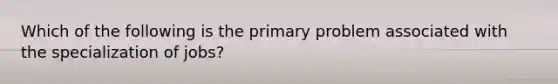 Which of the following is the primary problem associated with the specialization of jobs?