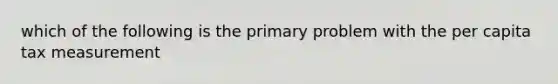 which of the following is the primary problem with the per capita tax measurement