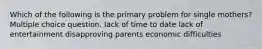 Which of the following is the primary problem for single mothers? Multiple choice question. lack of time to date lack of entertainment disapproving parents economic difficulties