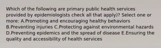 Which of the following are primary public health services provided by epidemiologists check all that apply)? Select one or more: A.Promoting and encouraging healthy behaviors B.Preventing injuries C.Protecting against environmental hazards D.Preventing epidemics and the spread of disease E.Ensuring the quality and accessibility of health services