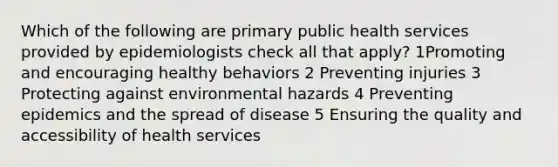 Which of the following are primary public health services provided by epidemiologists check all that apply? 1Promoting and encouraging healthy behaviors 2 Preventing injuries 3 Protecting against environmental hazards 4 Preventing epidemics and the spread of disease 5 Ensuring the quality and accessibility of health services