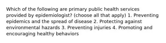 Which of the following are primary public health services provided by epidemiologist? (choose all that apply) 1. Preventing epidemics and the spread of disease 2. Protecting against environmental hazards 3. Preventing injuries 4. Promoting and encouraging healthy behaviors