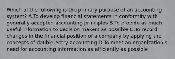 Which of the following is the primary purpose of an accounting system? A.To develop financial statements in conformity with generally accepted accounting principles B.To provide as much useful information to decision makers as possible C.To record changes in the financial position of a company by applying the concepts of double-entry accounting D.To meet an organization's need for accounting information as efficiently as possible