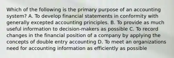 Which of the following is the primary purpose of an accounting system? A. To develop financial statements in conformity with generally excepted accounting principles. B. To provide as much useful information to decision-makers as possible C. To record changes in the financial position of a company by applying the concepts of double entry accounting D. To meet an organizations need for accounting information as efficiently as possible