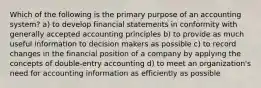 Which of the following is the primary purpose of an accounting system? a) to develop financial statements in conformity with generally accepted accounting principles b) to provide as much useful information to decision makers as possible c) to record changes in the financial position of a company by applying the concepts of double-entry accounting d) to meet an organization's need for accounting information as efficiently as possible