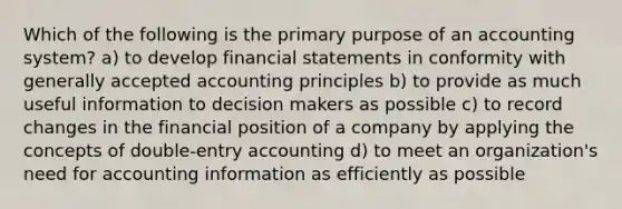 Which of the following is the primary purpose of an accounting system? a) to develop financial statements in conformity with generally accepted accounting principles b) to provide as much useful information to decision makers as possible c) to record changes in the financial position of a company by applying the concepts of double-entry accounting d) to meet an organization's need for accounting information as efficiently as possible