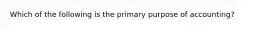 Which of the following is the primary purpose of accounting?