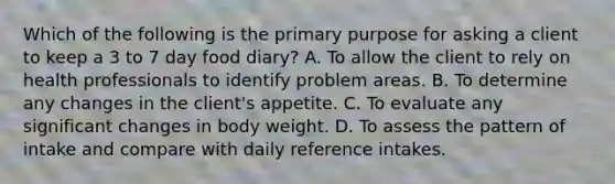 Which of the following is the primary purpose for asking a client to keep a 3 to 7 day food diary? A. To allow the client to rely on health professionals to identify problem areas. B. To determine any changes in the client's appetite. C. To evaluate any significant changes in body weight. D. To assess the pattern of intake and compare with daily reference intakes.