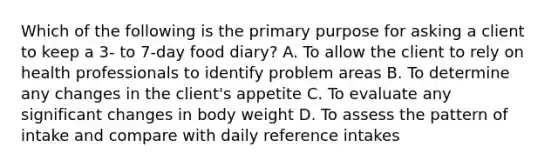 Which of the following is the primary purpose for asking a client to keep a 3- to 7-day food diary? A. To allow the client to rely on health professionals to identify problem areas B. To determine any changes in the client's appetite C. To evaluate any significant changes in body weight D. To assess the pattern of intake and compare with daily reference intakes