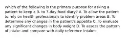 Which of the following is the primary purpose for asking a patient to keep a 3- to 7-day food diary? A. To allow the patient to rely on health professionals to identify problem areas B. To determine any changes in the patient's appetite C. To evaluate any significant changes in body weight D. To assess the pattern of intake and compare with daily reference intakes