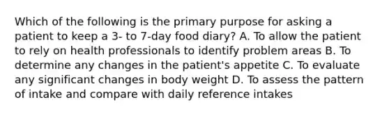 Which of the following is the primary purpose for asking a patient to keep a 3- to 7-day food diary? A. To allow the patient to rely on health professionals to identify problem areas B. To determine any changes in the patient's appetite C. To evaluate any significant changes in body weight D. To assess the pattern of intake and compare with daily reference intakes