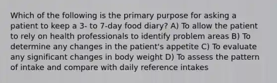 Which of the following is the primary purpose for asking a patient to keep a 3- to 7-day food diary? A) To allow the patient to rely on health professionals to identify problem areas B) To determine any changes in the patient's appetite C) To evaluate any significant changes in body weight D) To assess the pattern of intake and compare with daily reference intakes