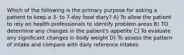 Which of the following is the primary purpose for asking a patient to keep a 3- to 7-day food diary? A) To allow the patient to rely on health professionals to identify problem areas B) TO determine any changes in the patient's appetite C) To evaluate any significant changes in body weight D) To assess the pattern of intake and compare with daily reference intakes