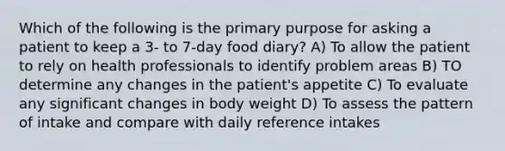 Which of the following is the primary purpose for asking a patient to keep a 3- to 7-day food diary? A) To allow the patient to rely on health professionals to identify problem areas B) TO determine any changes in the patient's appetite C) To evaluate any significant changes in body weight D) To assess the pattern of intake and compare with daily reference intakes