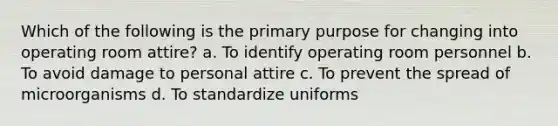 Which of the following is the primary purpose for changing into operating room attire? a. To identify operating room personnel b. To avoid damage to personal attire c. To prevent the spread of microorganisms d. To standardize uniforms