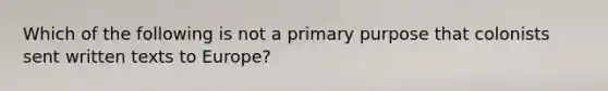 Which of the following is not a primary purpose that colonists sent written texts to Europe?