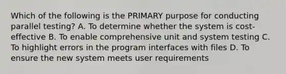 Which of the following is the PRIMARY purpose for conducting parallel testing? A. To determine whether the system is cost-effective B. To enable comprehensive unit and system testing C. To highlight errors in the program interfaces with files D. To ensure the new system meets user requirements