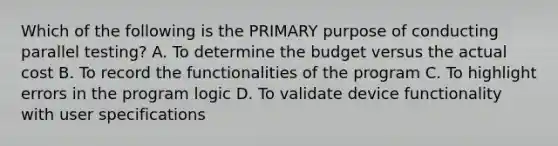 Which of the following is the PRIMARY purpose of conducting parallel testing? A. To determine the budget versus the actual cost B. To record the functionalities of the program C. To highlight errors in the program logic D. To validate device functionality with user specifications