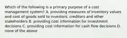 Which of the following is a primary purpose of a cost management​ system? A. providing measures of inventory values and cost of goods sold to​ investors, creditors and other stakeholders B. providing cost information for investment decisions C. providing cost information for cash flow decisions D. none of the above