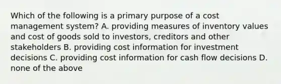 Which of the following is a primary purpose of a cost management​ system? A. providing measures of inventory values and cost of goods sold to​ investors, creditors and other stakeholders B. providing cost information for investment decisions C. providing cost information for cash flow decisions D. none of the above