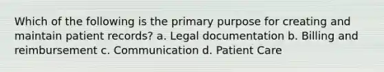 Which of the following is the primary purpose for creating and maintain patient records? a. Legal documentation b. Billing and reimbursement c. Communication d. Patient Care