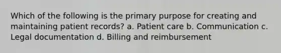 Which of the following is the primary purpose for creating and maintaining patient records? a. Patient care b. Communication c. Legal documentation d. Billing and reimbursement