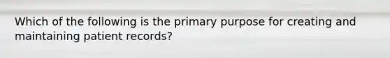 Which of the following is the primary purpose for creating and maintaining patient records?