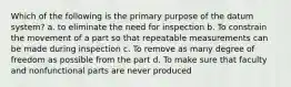 Which of the following is the primary purpose of the datum system? a. to eliminate the need for inspection b. To constrain the movement of a part so that repeatable measurements can be made during inspection c. To remove as many degree of freedom as possible from the part d. To make sure that faculty and nonfunctional parts are never produced