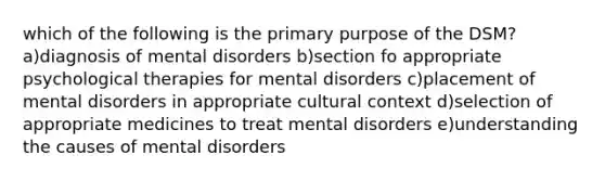 which of the following is the primary purpose of the DSM? a)diagnosis of mental disorders b)section fo appropriate psychological therapies for mental disorders c)placement of mental disorders in appropriate cultural context d)selection of appropriate medicines to treat mental disorders e)understanding the causes of mental disorders