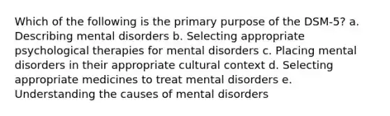 Which of the following is the primary purpose of the DSM-5? a. Describing mental disorders b. Selecting appropriate psychological therapies for mental disorders c. Placing mental disorders in their appropriate cultural context d. Selecting appropriate medicines to treat mental disorders e. Understanding the causes of mental disorders