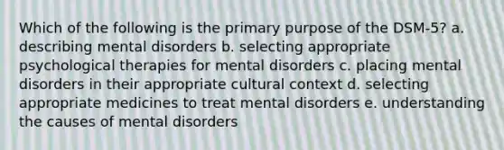 Which of the following is the primary purpose of the DSM-5? a. describing mental disorders b. selecting appropriate psychological therapies for mental disorders c. placing mental disorders in their appropriate cultural context d. selecting appropriate medicines to treat mental disorders e. understanding the causes of mental disorders