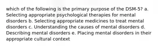 which of the following is the primary purpose of the DSM-5? a. Selecting appropriate psychological therapies for mental disorders b. Selecting appropriate medicines to treat mental disorders c. Understanding the causes of mental disorders d. Describing mental disorders e. Placing mental disorders in their appropriate cultural context