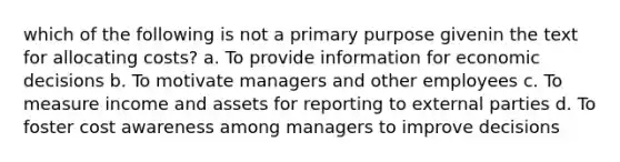 which of the following is not a primary purpose givenin the text for allocating costs? a. To provide information for economic decisions b. To motivate managers and other employees c. To measure income and assets for reporting to external parties d. To foster cost awareness among managers to improve decisions