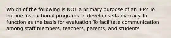 Which of the following is NOT a primary purpose of an IEP? To outline instructional programs To develop self-advocacy To function as the basis for evaluation To facilitate communication among staff members, teachers, parents, and students